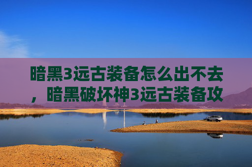 暗黑3远古装备怎么出不去,暗黑破坏神3远古装备攻略,如何获取与升级 暗黑3远古装备怎么出不去,暗黑破坏神3远古装备攻略,如何获取与升级