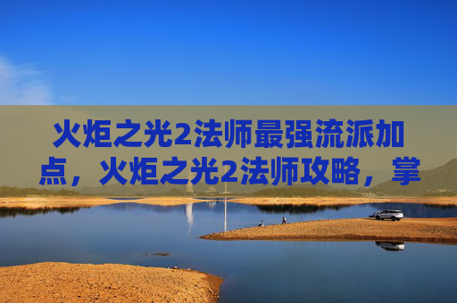 火炬之光2法师最强流派加点，火炬之光2法师攻略，掌握元素魔法，成为游戏中的掌控者