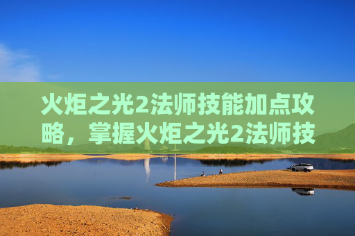 火炬之光2法师技能加点攻略,掌握火炬之光2法师技能加点的艺术 火炬之光2法师技能加点攻略,掌握火炬之光2法师技能加点的艺术