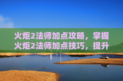 火炬2法师加点攻略,掌握火炬2法师加点技巧,提升战斗效率 火炬2法师加点攻略,掌握火炬2法师加点技巧,提升战斗效率
