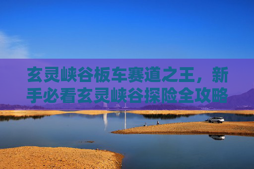 玄灵峡谷板车赛道之王,新手必看玄灵峡谷探险全攻略,让你轻松成为峡谷之王! 玄灵峡谷板车赛道之王,新手必看玄灵峡谷探险全攻略,让你轻松成为峡谷之王!