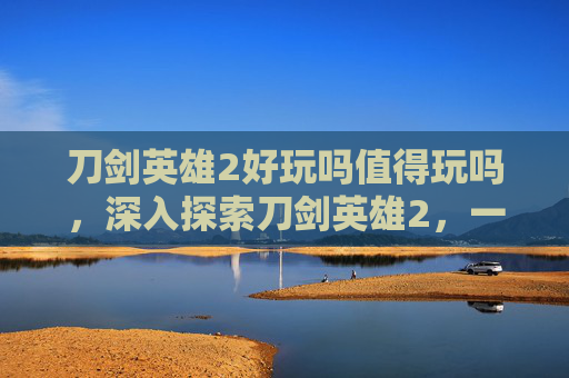 刀剑英雄2好玩吗值得玩吗,深入探索刀剑英雄2,一款引人入胜的角色扮演游戏 刀剑英雄2好玩吗值得玩吗,深入探索刀剑英雄2,一款引人入胜的角色扮演游戏
