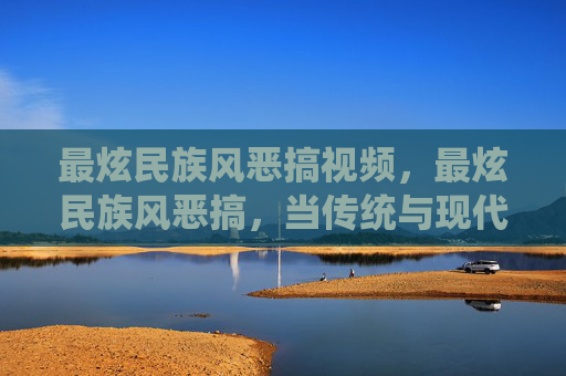 最炫民族风恶搞视频,最炫民族风恶搞,当传统与现代碰撞,我们如何用恶搞文化重新定义民族风? 最炫民族风恶搞视频,最炫民族风恶搞,当传统与现代碰撞,我们如何用恶搞文化重新定义民族风?
