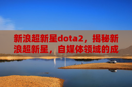 新浪超新星dota2，揭秘新浪超新星，自媒体领域的成功秘诀