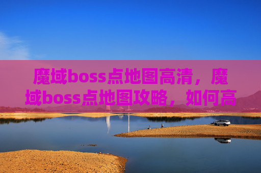 魔域boss点地图高清,魔域boss点地图攻略,如何高效击败BOSS,获取丰厚奖励 魔域boss点地图高清,魔域boss点地图攻略,如何高效击败BOSS,获取丰厚奖励