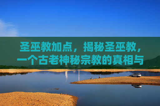 圣巫教加点，揭秘圣巫教，一个古老神秘宗教的真相与影响