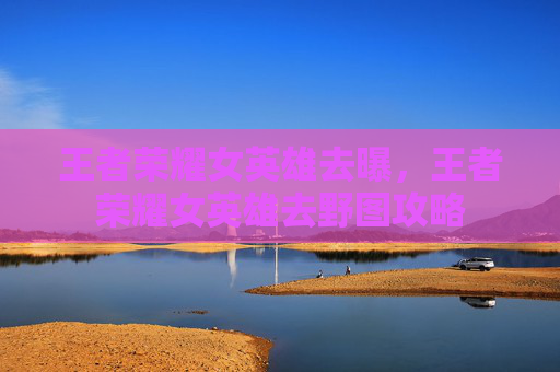 王者荣耀女英雄去曝,王者荣耀女英雄去野图攻略 王者荣耀女英雄去曝,王者荣耀女英雄去野图攻略