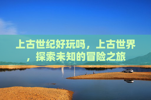 上古世纪好玩吗,上古世界,探索未知的冒险之旅 上古世纪好玩吗,上古世界,探索未知的冒险之旅