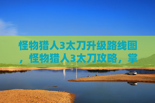 怪物猎人3太刀升级路线图,怪物猎人3太刀攻略,掌握核心技巧,提升狩猎效率 怪物猎人3太刀升级路线图,怪物猎人3太刀攻略,掌握核心技巧,提升狩猎效率