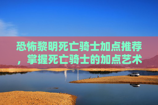 恐怖黎明死亡骑士加点推荐，掌握死亡骑士的加点艺术，在恐怖黎明中成为终极战士