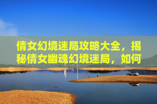 倩女幻境迷局攻略大全，揭秘倩女幽魂幻境迷局，如何巧妙破解游戏中的重重谜题