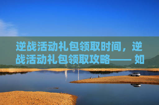 逆战活动礼包领取时间，逆战活动礼包领取攻略—— 如何高效获取你的专属奖励