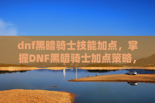 dnf黑暗骑士技能加点,掌握DNF黑暗骑士加点策略,成为游戏中的终极战士 dnf黑暗骑士技能加点,掌握DNF黑暗骑士加点策略,成为游戏中的终极战士