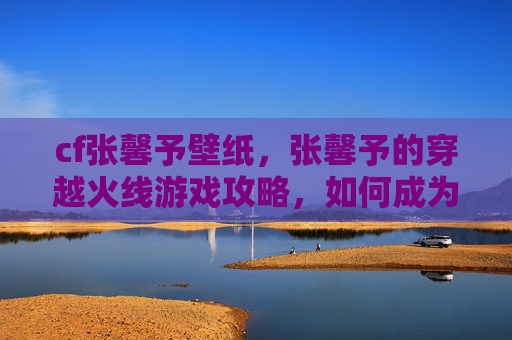 cf张馨予壁纸,张馨予的穿越火线游戏攻略,如何成为游戏中的佼佼者 cf张馨予壁纸,张馨予的穿越火线游戏攻略,如何成为游戏中的佼佼者