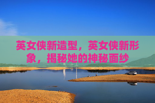 英女侠新造型,英女侠新形象,揭秘她的神秘面纱 英女侠新造型,英女侠新形象,揭秘她的神秘面纱