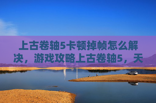 上古卷轴5卡顿掉帧怎么解决，游戏攻略上古卷轴5，天际中解决卡顿问题的策略