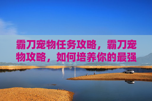 霸刀宠物任务攻略,霸刀宠物攻略,如何培养你的最强伙伴? 霸刀宠物任务攻略,霸刀宠物攻略,如何培养你的最强伙伴?