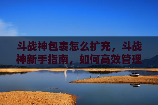 斗战神包裹怎么扩充，斗战神新手指南，如何高效管理你的包裹，让资源发挥最大价值