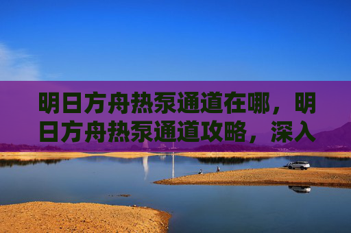 明日方舟热泵通道在哪，明日方舟热泵通道攻略，深入探索与高效利用