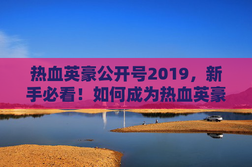 热血英豪公开号2019,新手必看!如何成为热血英豪的高手? 热血英豪公开号2019,新手必看!如何成为热血英豪的高手?