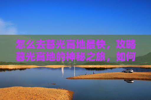怎么去暮光高地最快,攻略暮光高地的神秘之旅,如何高效探索这片奇幻之地 怎么去暮光高地最快,攻略暮光高地的神秘之旅,如何高效探索这片奇幻之地