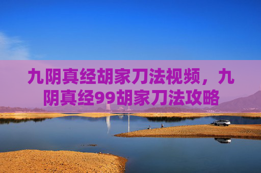 九阴真经胡家刀法视频，九阴真经99胡家刀法攻略