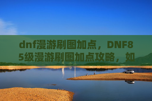 dnf漫游刷图加点，DNF85级漫游刷图加点攻略，如何最大化输出与生存能力