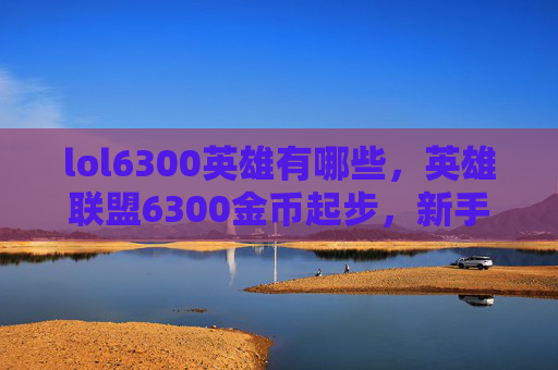 lol6300英雄有哪些，英雄联盟6300金币起步，新手上路攻略全解析