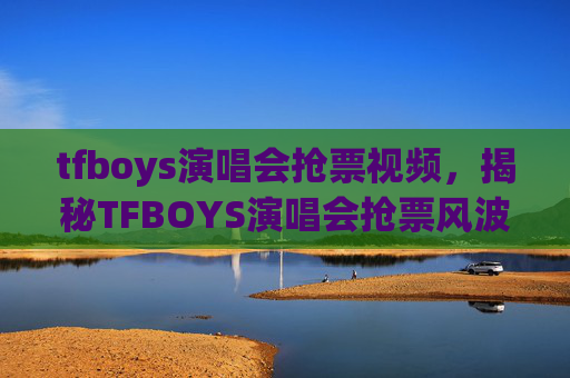 tfboys演唱会抢票视频，揭秘TFBOYS演唱会抢票风波，粉丝与黄牛的较量