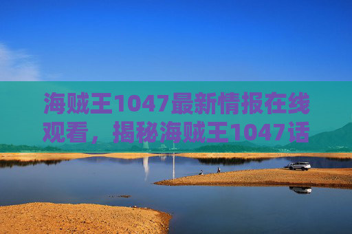 海贼王1047最新情报在线观看，揭秘海贼王1047话，新角色登场与剧情高潮