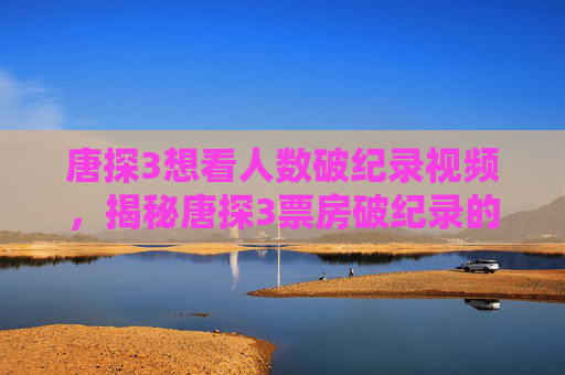 唐探3想看人数破纪录视频,揭秘唐探3票房破纪录的背后真相 唐探3想看人数破纪录视频,揭秘唐探3票房破纪录的背后真相