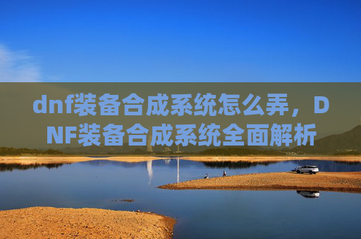 dnf装备合成系统怎么弄,DNF装备合成系统全面解析,如何高效利用资源打造最强装备 dnf装备合成系统怎么弄,DNF装备合成系统全面解析,如何高效利用资源打造最强装备