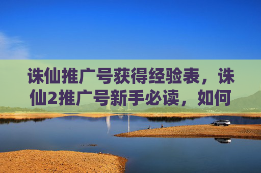 诛仙推广号获得经验表,诛仙2推广号新手必读,如何高效利用推广账号,提升游戏影响力 诛仙推广号获得经验表,诛仙2推广号新手必读,如何高效利用推广账号,提升游戏影响力