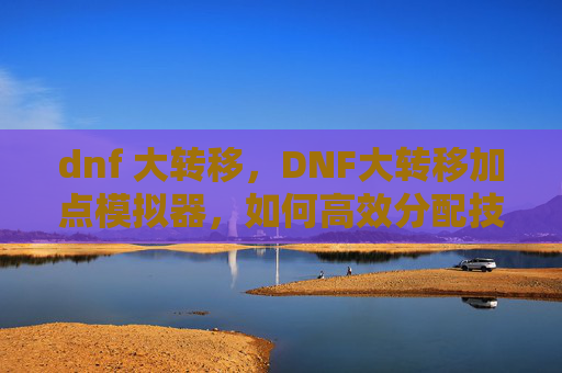 dnf 大转移，DNF大转移加点模拟器，如何高效分配技能点以适应新游戏环境