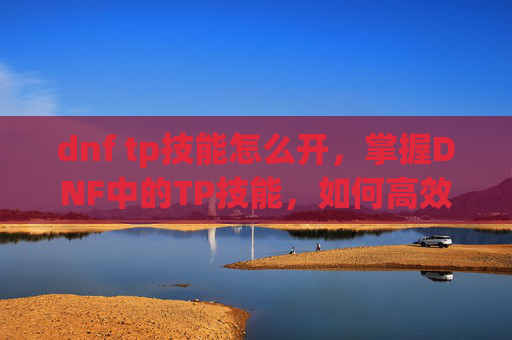dnf tp技能怎么开，掌握DNF中的TP技能，如何高效利用你的技能点？