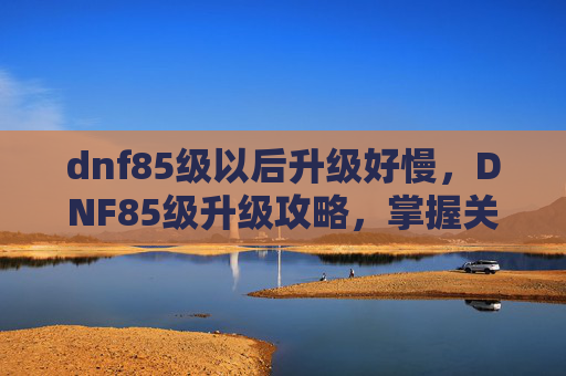 dnf85级以后升级好慢,DNF85级升级攻略,掌握关键步骤,提升你的游戏效率 dnf85级以后升级好慢,DNF85级升级攻略,掌握关键步骤,提升你的游戏效率