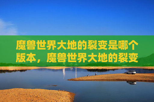 魔兽世界大地的裂变是哪个版本，魔兽世界大地的裂变，深度探索与策略指南