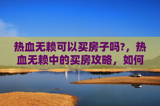 热血无赖可以买房子吗?,热血无赖中的买房攻略,如何在虚拟世界中实现你的房产梦? 热血无赖可以买房子吗?,热血无赖中的买房攻略,如何在虚拟世界中实现你的房产梦?
