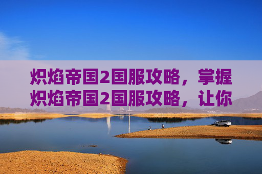 炽焰帝国2国服攻略,掌握炽焰帝国2国服攻略,让你在游戏世界中畅游无阻 炽焰帝国2国服攻略,掌握炽焰帝国2国服攻略,让你在游戏世界中畅游无阻