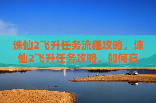 诛仙2飞升任务流程攻略，诛仙2飞升任务攻略，如何高效完成飞升任务，让你的游戏体验更加精彩！
