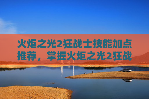 火炬之光2狂战士技能加点推荐，掌握火炬之光2狂战士的终极技能加点攻略