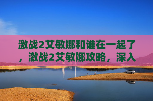 激战2艾敏娜和谁在一起了,激战2艾敏娜攻略,深入探索与提升技巧 激战2艾敏娜和谁在一起了,激战2艾敏娜攻略,深入探索与提升技巧