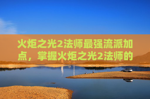 火炬之光2法师最强流派加点,掌握火炬之光2法师的精髓,全面攻略指南 火炬之光2法师最强流派加点,掌握火炬之光2法师的精髓,全面攻略指南