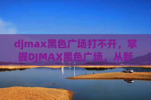 djmax黑色广场打不开，掌握DJMAX黑色广场，从新手到高手的全方位攻略