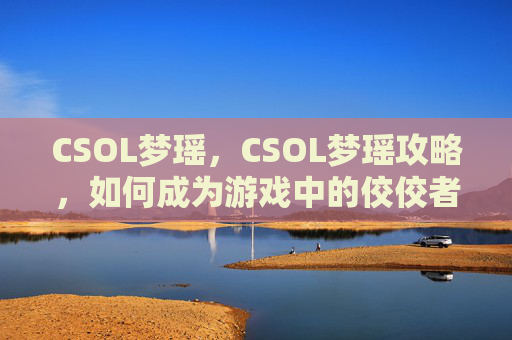 CSOL梦瑶,CSOL梦瑶攻略,如何成为游戏中的佼佼者 CSOL梦瑶,CSOL梦瑶攻略,如何成为游戏中的佼佼者