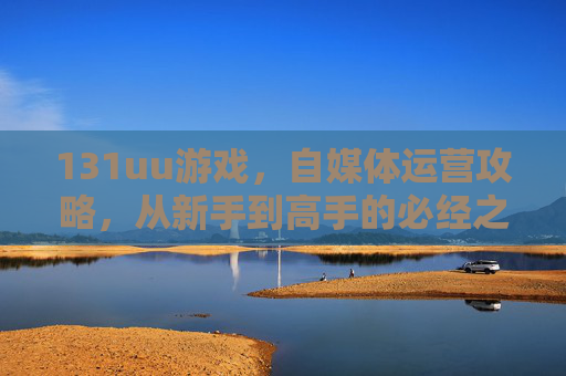131uu游戏,自媒体运营攻略,从新手到高手的必经之路 131uu游戏,自媒体运营攻略,从新手到高手的必经之路