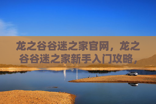 龙之谷谷迷之家官网,龙之谷谷迷之家新手入门攻略,从零开始,轻松掌握游戏技巧 龙之谷谷迷之家官网,龙之谷谷迷之家新手入门攻略,从零开始,轻松掌握游戏技巧