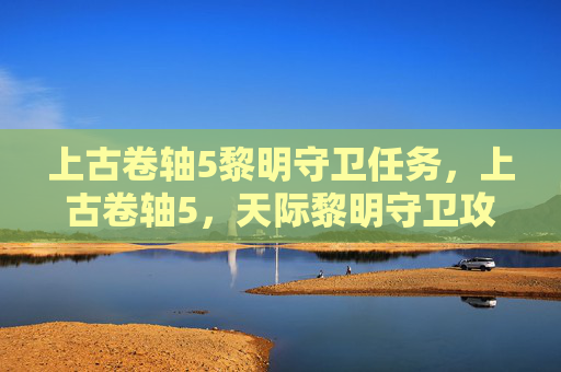 上古卷轴5黎明守卫任务,上古卷轴5,天际黎明守卫攻略全解析 上古卷轴5黎明守卫任务,上古卷轴5,天际黎明守卫攻略全解析