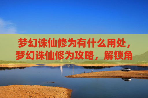 梦幻诛仙修为有什么用处，梦幻诛仙修为攻略，解锁角色潜力，提升战斗效率