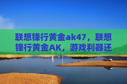 联想锋行黄金ak47,联想锋行黄金AK,游戏利器还是鸡肋? 联想锋行黄金ak47,联想锋行黄金AK,游戏利器还是鸡肋?